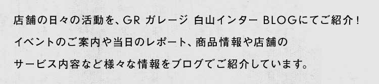 店舗の日々の活動を、GR ガレージ 白山インター BLOGにてご紹介！イベントのご案内や当日のレポート、商品情報や店舗のサービス内容など様々な情報をブログでご紹介しています。