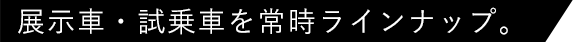 展示車・試乗車を常時ラインナップ。