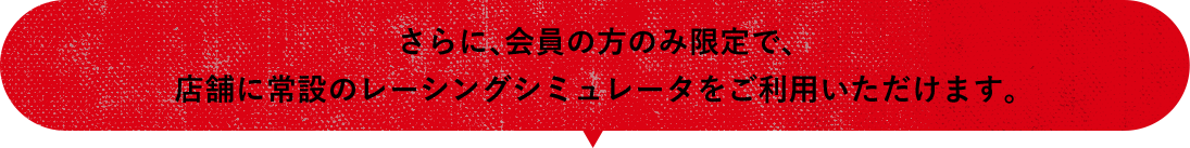 さらに、会員の方のみ限定で、店舗に常設のレーシングシミュレータをご利用いただけます。