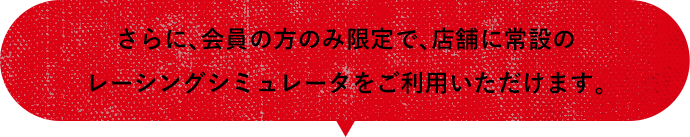 さらに、会員の方のみ限定で、店舗に常設のレーシングシミュレータをご利用いただけます。