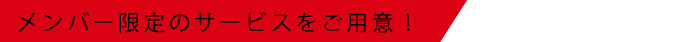 メンバー限定のサービスをご用意！