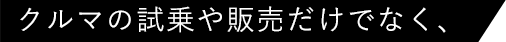 クルマの試乗や販売だけでなく、