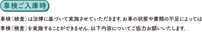 【車検ご入庫時】車検（検査）は法律に基づいて実施させていただきます。お車の状態や書類の不足によっては車検（検査）を実施することができません。以下内容についてご協力お願いいたします。