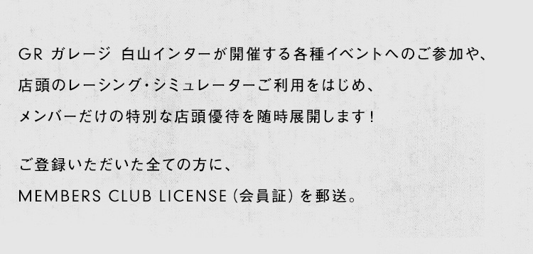 GR ガレージ 白山インターが開催する各種イベントへのご参加や、店頭のレーシング・シミュレーターご利用をはじめ、メンバーだけの特別な店頭優待を随時展開します！ご登録いただいた全ての方に、MEMBERS CLUB LICENSE（会員証）を郵送。イベント参加や店頭優遇をご希望に、ライセンスをご提示ください。